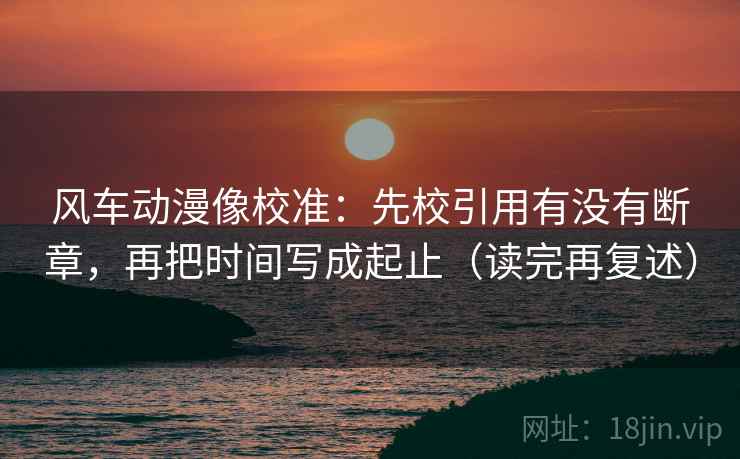 风车动漫像校准：先校引用有没有断章，再把时间写成起止（读完再复述）
