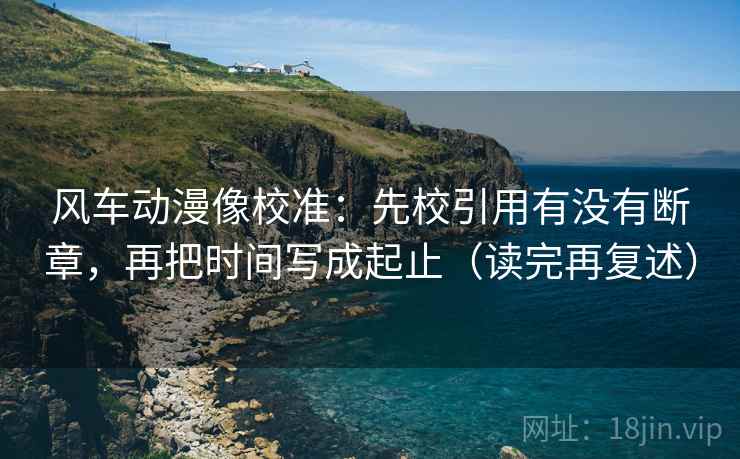 风车动漫像校准：先校引用有没有断章，再把时间写成起止（读完再复述）