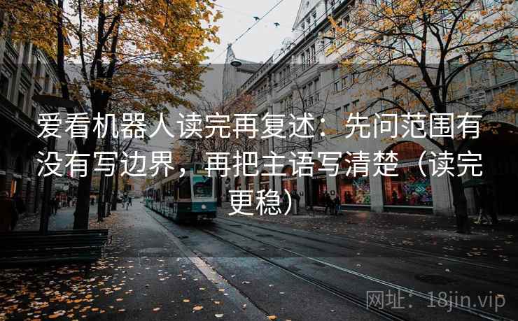 爱看机器人读完再复述：先问范围有没有写边界，再把主语写清楚（读完更稳）