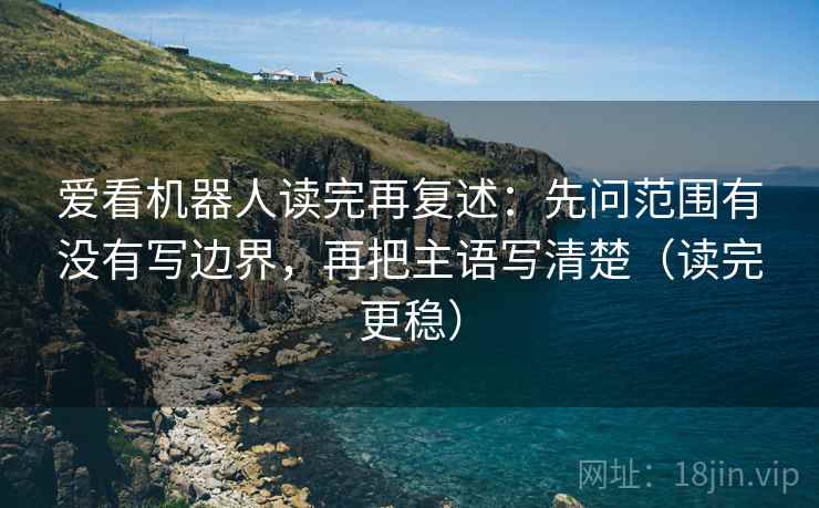 爱看机器人读完再复述：先问范围有没有写边界，再把主语写清楚（读完更稳）