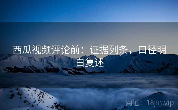 西瓜视频评论前：证据列条，口径明白复述
