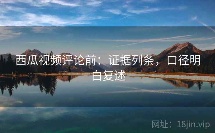 西瓜视频评论前：证据列条，口径明白复述