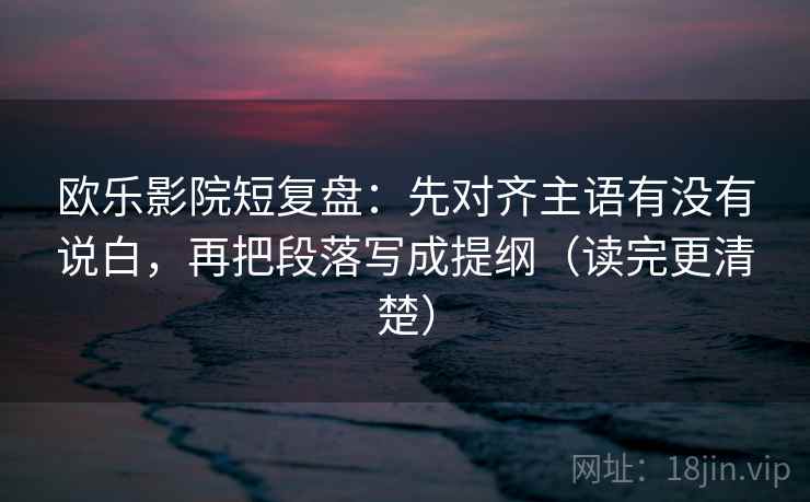 欧乐影院短复盘：先对齐主语有没有说白，再把段落写成提纲（读完更清楚）