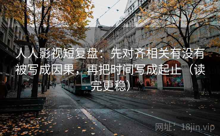 人人影视短复盘：先对齐相关有没有被写成因果，再把时间写成起止（读完更稳）