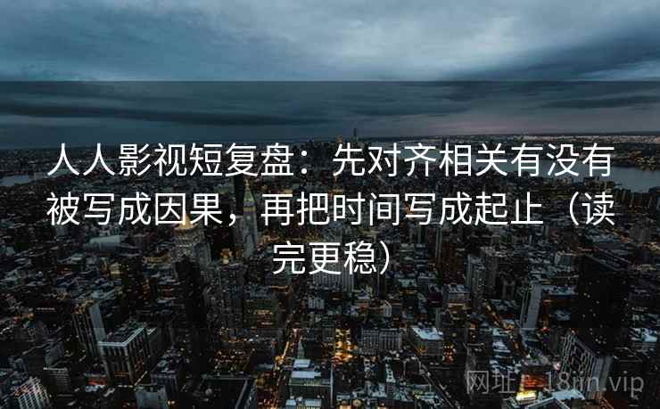 人人影视短复盘：先对齐相关有没有被写成因果，再把时间写成起止（读完更稳）