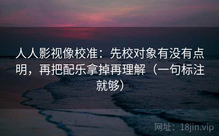 人人影视像校准：先校对象有没有点明，再把配乐拿掉再理解（一句标注就够）