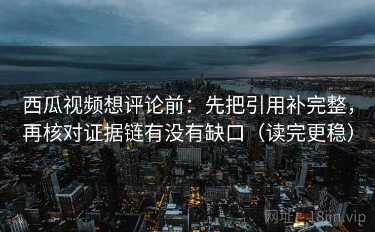 西瓜视频想评论前：先把引用补完整，再核对证据链有没有缺口（读完更稳）