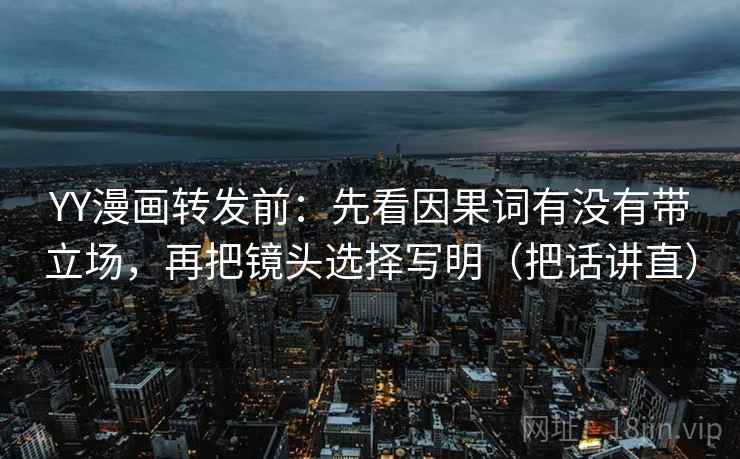 YY漫画转发前：先看因果词有没有带立场，再把镜头选择写明（把话讲直）