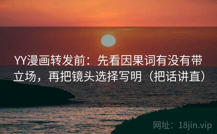 YY漫画转发前：先看因果词有没有带立场，再把镜头选择写明（把话讲直）