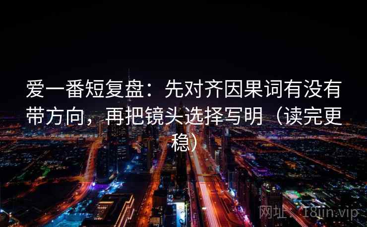 爱一番短复盘：先对齐因果词有没有带方向，再把镜头选择写明（读完更稳）