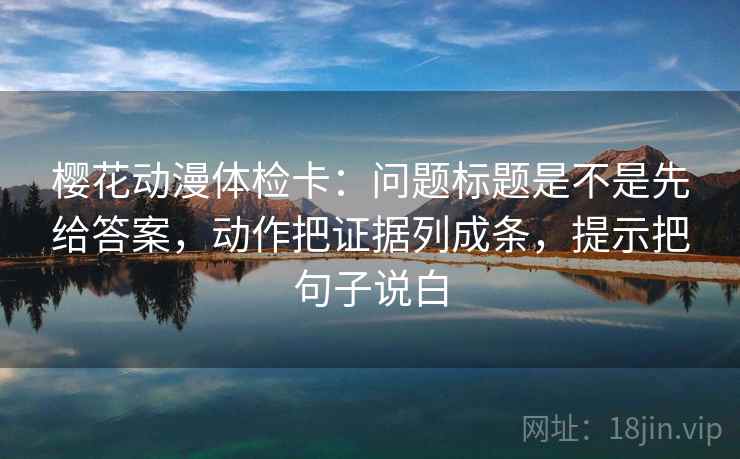 樱花动漫体检卡：问题标题是不是先给答案，动作把证据列成条，提示把句子说白