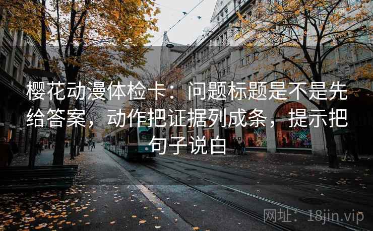 樱花动漫体检卡：问题标题是不是先给答案，动作把证据列成条，提示把句子说白