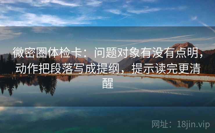 微密圈体检卡：问题对象有没有点明，动作把段落写成提纲，提示读完更清醒