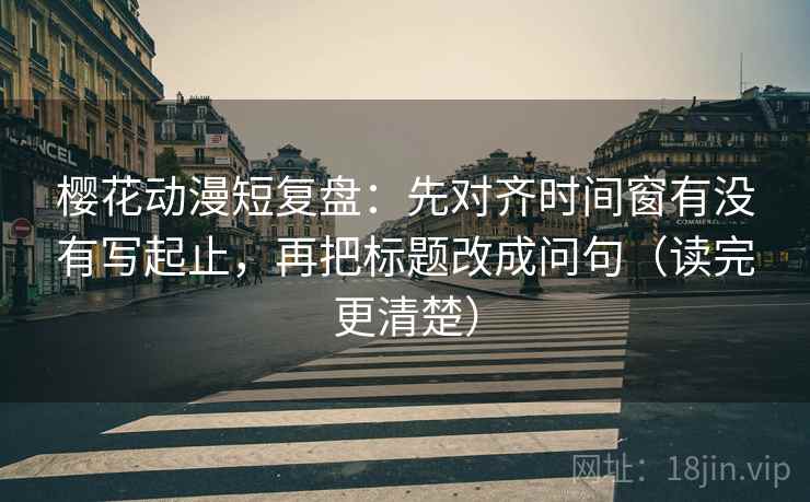 樱花动漫短复盘：先对齐时间窗有没有写起止，再把标题改成问句（读完更清楚）