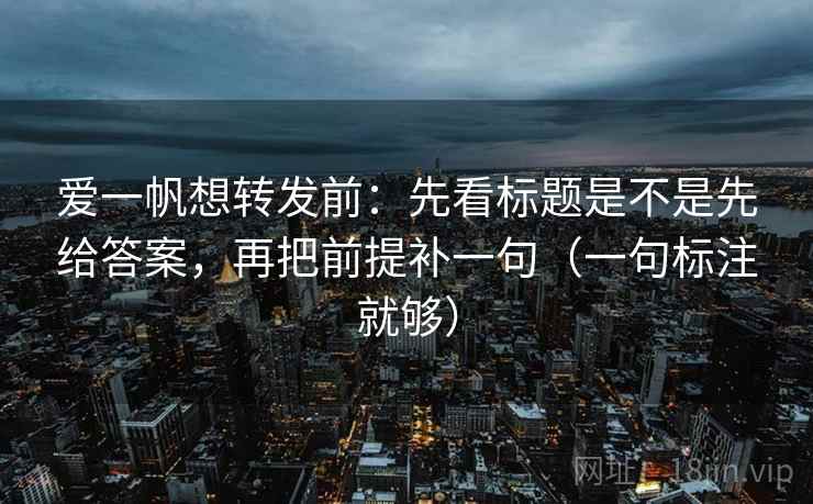 爱一帆想转发前：先看标题是不是先给答案，再把前提补一句（一句标注就够）