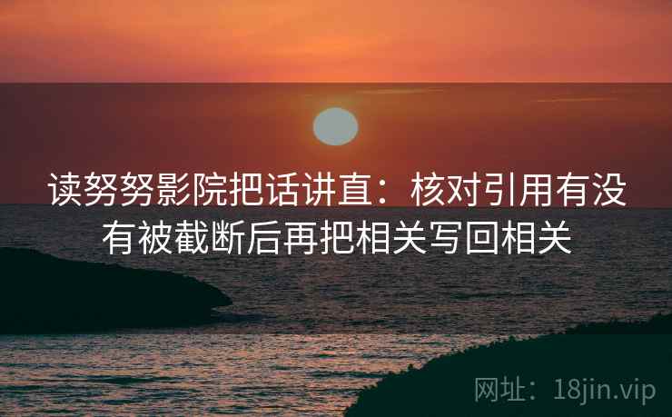 读努努影院把话讲直：核对引用有没有被截断后再把相关写回相关