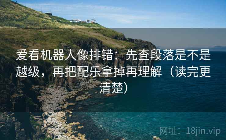 爱看机器人像排错：先查段落是不是越级，再把配乐拿掉再理解（读完更清楚）